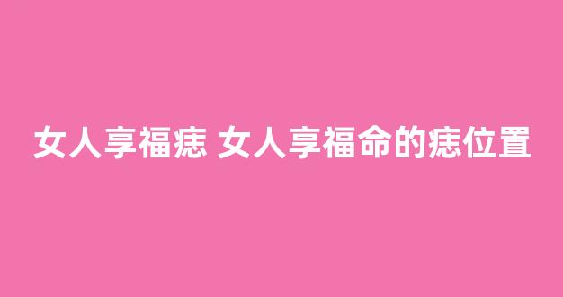 女人享福痣 女人享福命的痣位置